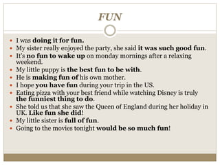 FUN
 I was doing it for fun.
 My sister really enjoyed the party, she said it was such good fun.
 It's no fun to wake up on monday mornings after a relaxing
weekend.
 My little puppy is the best fun to be with.
 He is making fun of his own mother.
 I hope you have fun during your trip in the US.
 Eating pizza with your best friend while watching Disney is truly
the funniest thing to do.
 She told us that she saw the Queen of England during her holiday in
UK. Like fun she did!
 My little sister is full of fun.
 Going to the movies tonight would be so much fun!
 
