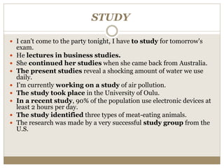 STUDY
 I can't come to the party tonight, I have to study for tomorrow's
exam.
 He lectures in business studies.
 She continued her studies when she came back from Australia.
 The present studies reveal a shocking amount of water we use
daily.
 I'm currently working on a study of air pollution.
 The study took place in the University of Oulu.
 In a recent study, 90% of the population use electronic devices at
least 2 hours per day.
 The study identified three types of meat-eating animals.
 The research was made by a very successful study group from the
U.S.
 