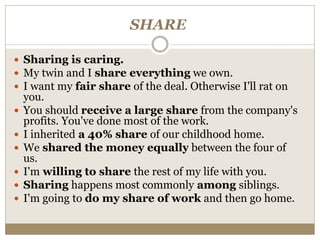 SHARE
 Sharing is caring.
 My twin and I share everything we own.
 I want my fair share of the deal. Otherwise I'll rat on
you.
 You should receive a large share from the company's
profits. You've done most of the work.
 I inherited a 40% share of our childhood home.
 We shared the money equally between the four of
us.
 I'm willing to share the rest of my life with you.
 Sharing happens most commonly among siblings.
 I'm going to do my share of work and then go home.
 
