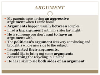 ARGUMENT
 My parents were having an aggressive
argument when I came home.
 Arguments happen usually between couples.
 I had a big argument with my sister last night.
 He is someone you don't want to have an
argument with.
 The politician's argument was very convincing and
brought a whole new side to the subject.
 I supported their arguments.
 I would like to bring out some arguments
concerning the recycling in Finland.
 He has a skill to see both sides of an argument.
 