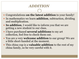 ADDITION
 Congratulations on the latest addition to your family!
 In mathematics we learn addition, subtraction, dividing
and multiplication.
 In addition, I would like to inform you that we are
getting a new student to our class.
 I have purchased several additions to my art
collection, feel free to check them out.
 You are a very welcome addition to our group! We are
a little short-handed at the moment.
 This china cup is a valuable addition to the rest of my
china family, so be very careful with it.
 
