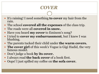 COVER
 It's raining! I need something to cover my hair from the
rain.
 The school covered all the expenses of the class trip.
 The roads were all covered in snow.
 Have you heard my cover to Eminem's song?
 I tried to cover my embarrassment, but I knew I was
blushing.
 The parents tucked their child under the warm covers.
 The cover girl of this week's Vogue is Gigi Hadid, the very
famous model.
 Don't judge a book by its cover.
 I always read the back cover of a book first.
 Oops! I just spilled my coffee on the sofa cover.
 