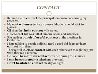 CONTACT
 Remind me to contact the principal tomorrow concerning my
absences.
 My contact lenses irritate my eyes. Maybe I should stick to
glasses.
 Oil shouldn't be in contact with water.
 His contact list was full of famous actors and actresses.
 She made a bunch of useful contacts at the meetings in
California.
 I hate talking to people online. I need a good old face-to-face
contact with them.
 They're still in close contact with each other even though they just
went through a divorce.
 He hoped to maintain contact with her during the summer.
 I can be contacted via telephone or e-mail.
 Don't hesitate to contact me day or night!
 
