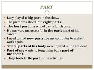 PART
 Lucy played a big part in the show.
 The pizza was sliced into eight parts.
 The best part of a school day is lunch time.
 He was very unsuccessful in the early part of his
career.
 I need to find new parts for my computer to make it
work again.
 Several parts of his body were injured in the accident.
 Part of me wants to forget him but a part of
me doesn't.
 They took little part in the activities.
 