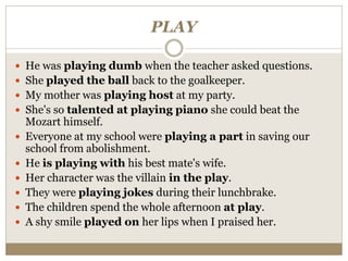 PLAY
 He was playing dumb when the teacher asked questions.
 She played the ball back to the goalkeeper.
 My mother was playing host at my party.
 She's so talented at playing piano she could beat the
Mozart himself.
 Everyone at my school were playing a part in saving our
school from abolishment.
 He is playing with his best mate's wife.
 Her character was the villain in the play.
 They were playing jokes during their lunchbrake.
 The children spend the whole afternoon at play.
 A shy smile played on her lips when I praised her.
 