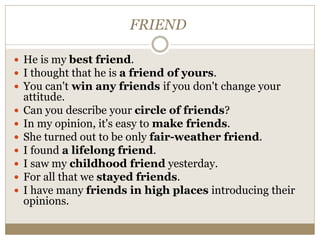 FRIEND
 He is my best friend.
 I thought that he is a friend of yours.
 You can't win any friends if you don't change your
attitude.
 Can you describe your circle of friends?
 In my opinion, it's easy to make friends.
 She turned out to be only fair-weather friend.
 I found a lifelong friend.
 I saw my childhood friend yesterday.
 For all that we stayed friends.
 I have many friends in high places introducing their
opinions.
 