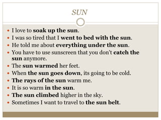 SUN
 I love to soak up the sun.
 I was so tired that I went to bed with the sun.
 He told me about everything under the sun.
 You have to use sunscreen that you don't catch the
sun anymore.
 The sun warmed her feet.
 When the sun goes down, its going to be cold.
 The rays of the sun warm me.
 It is so warm in the sun.
 The sun climbed higher in the sky.
 Sometimes I want to travel to the sun belt.
 