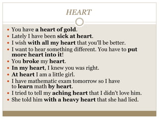 HEART
 You have a heart of gold.
 Lately I have been sick at heart.
 I wish with all my heart that you'll be better.
 I want to hear something different. You have to put
more heart into it!
 You broke my heart.
 In my heart, I knew you was right.
 At heart I am a little girl.
 I have mathematic exam tomorrow so I have
to learn math by heart.
 I tried to tell my aching heart that I didn't love him.
 She told him with a heavy heart that she had lied.
 