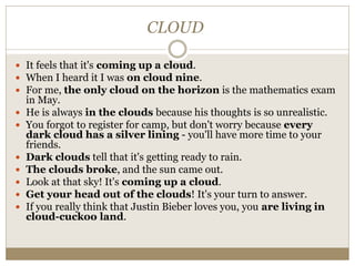 CLOUD
 It feels that it's coming up a cloud.
 When I heard it I was on cloud nine.
 For me, the only cloud on the horizon is the mathematics exam
in May.
 He is always in the clouds because his thoughts is so unrealistic.
 You forgot to register for camp, but don't worry because every
dark cloud has a silver lining - you'll have more time to your
friends.
 Dark clouds tell that it's getting ready to rain.
 The clouds broke, and the sun came out.
 Look at that sky! It's coming up a cloud.
 Get your head out of the clouds! It's your turn to answer.
 If you really think that Justin Bieber loves you, you are living in
cloud-cuckoo land.
 
