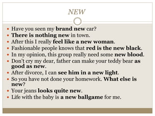 NEW
 Have you seen my brand new car?
 There is nothing new in town.
 After this I really feel like a new woman.
 Fashionable people knows that red is the new black.
 In my opinion, this group really need some new blood.
 Don't cry my dear, father can make your teddy bear as
good as new.
 After divorce, I can see him in a new light.
 So you have not done your homework. What else is
new?
 Your jeans looks quite new.
 Life with the baby is a new ballgame for me.
 