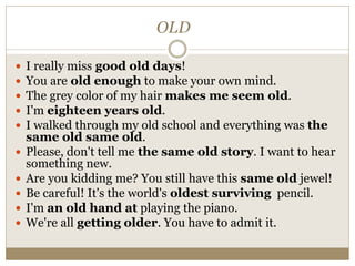 OLD
 I really miss good old days!
 You are old enough to make your own mind.
 The grey color of my hair makes me seem old.
 I'm eighteen years old.
 I walked through my old school and everything was the
same old same old.
 Please, don't tell me the same old story. I want to hear
something new.
 Are you kidding me? You still have this same old jewel!
 Be careful! It's the world's oldest surviving pencil.
 I'm an old hand at playing the piano.
 We're all getting older. You have to admit it.
 