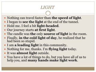 LIGHT
 Nothing can travel faster than the speed of light.
 I began to see the light at the end of the tunnel.
 Hold me. I feel a bit light-headed.
 Our journey starts at first light.
 The candle was the only source of light in the room.
 Finally, in the cold light of day, he realized that he
had been so stupid.
 I am a leading light in this community.
 Nothing for me, thanks. I'm flying light today.
 It was almost light outside.
 You have a lot of things to do, but you have all of us to
help you, and many hands make light work.
 