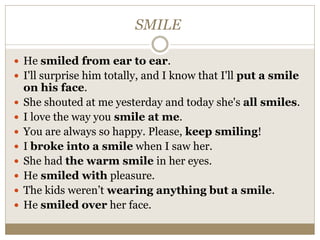 SMILE
 He smiled from ear to ear.
 I'll surprise him totally, and I know that I'll put a smile
on his face.
 She shouted at me yesterday and today she's all smiles.
 I love the way you smile at me.
 You are always so happy. Please, keep smiling!
 I broke into a smile when I saw her.
 She had the warm smile in her eyes.
 He smiled with pleasure.
 The kids weren’t wearing anything but a smile.
 He smiled over her face.
 