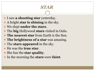 STAR
 I saw a shooting star yesterday.
 A bright star is shining in the sky.
 We slept under the stars.
 The big Hollywood stars visited in Oulu.
 The nearest star from Earth is the Sun.
 The brightness of a star was amazing.
 The stars appeared in the sky.
 He was the true star.
 She has the star quality.
 In the morning the stars were faint.
 