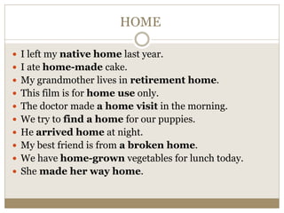 HOME
 I left my native home last year.
 I ate home-made cake.
 My grandmother lives in retirement home.
 This film is for home use only.
 The doctor made a home visit in the morning.
 We try to find a home for our puppies.
 He arrived home at night.
 My best friend is from a broken home.
 We have home-grown vegetables for lunch today.
 She made her way home.
 