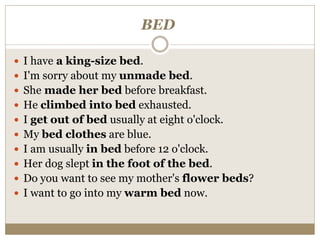 BED
 I have a king-size bed.
 I'm sorry about my unmade bed.
 She made her bed before breakfast.
 He climbed into bed exhausted.
 I get out of bed usually at eight o'clock.
 My bed clothes are blue.
 I am usually in bed before 12 o'clock.
 Her dog slept in the foot of the bed.
 Do you want to see my mother's flower beds?
 I want to go into my warm bed now.
 