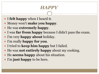 HAPPY
 I felt happy when I heard it.
 Money won't make you happy.
 He was extremely happy.
 I was far from happy because I didn't pass the exam.
 I'm very happy about holiday.
 I'm really happy for you.
 I tried to keep him happy but I failed.
 He was not entirely happy about my cooking.
 He seems happy about his situation.
 I'm just happy to be here.
 