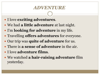 ADVENTURE
 I love exciting adventures.
 We had a little adventure at last night.
 I'm looking for adventure in my life.
 Travelling offers adventures for everyone.
 Our trip was quite of adventure for us.
 There is a sense of adventure in the air.
 I love adventure films.
 We watched a hair-raising adventure film
yesterday.
 