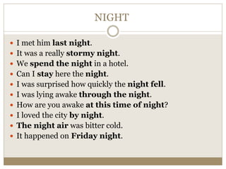 NIGHT
 I met him last night.
 It was a really stormy night.
 We spend the night in a hotel.
 Can I stay here the night.
 I was surprised how quickly the night fell.
 I was lying awake through the night.
 How are you awake at this time of night?
 I loved the city by night.
 The night air was bitter cold.
 It happened on Friday night.
 