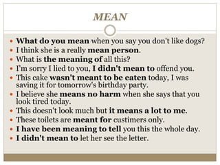 MEAN
 What do you mean when you say you don't like dogs?
 I think she is a really mean person.
 What is the meaning of all this?
 I'm sorry I lied to you, I didn't mean to offend you.
 This cake wasn't meant to be eaten today, I was
saving it for tomorrow's birthday party.
 I believe she means no harm when she says that you
look tired today.
 This doesn't look much but it means a lot to me.
 These toilets are meant for custimers only.
 I have been meaning to tell you this the whole day.
 I didn't mean to let her see the letter.
 