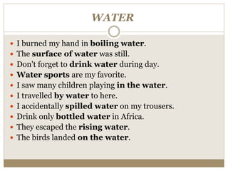 WATER
 I burned my hand in boiling water.
 The surface of water was still.
 Don't forget to drink water during day.
 Water sports are my favorite.
 I saw many children playing in the water.
 I travelled by water to here.
 I accidentally spilled water on my trousers.
 Drink only bottled water in Africa.
 They escaped the rising water.
 The birds landed on the water.
 