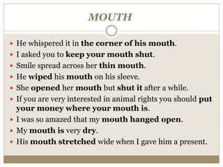 MOUTH
 He whispered it in the corner of his mouth.
 I asked you to keep your mouth shut.
 Smile spread across her thin mouth.
 He wiped his mouth on his sleeve.
 She opened her mouth but shut it after a while.
 If you are very interested in animal rights you should put
your money where your mouth is.
 I was so amazed that my mouth hanged open.
 My mouth is very dry.
 His mouth stretched wide when I gave him a present.
 