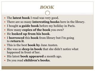BOOK
 The latest book I read was very good.
 There are so many interesting books here in the library.
 I bought a guide book before my holiday in Paris.
 How many copies of the book you own?
 He looked up from his book.
 I borrowed this book from library but I'm going
to return it.
 This is the best book by Jane Austen.
 She was so deep in book that she didn't notice what
happened in front of her.
 His latest book appeared a month ago.
 Do you read children's books.
 