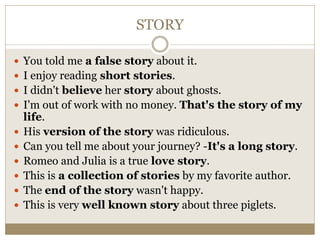 STORY
 You told me a false story about it.
 I enjoy reading short stories.
 I didn't believe her story about ghosts.
 I'm out of work with no money. That's the story of my
life.
 His version of the story was ridiculous.
 Can you tell me about your journey? -It's a long story.
 Romeo and Julia is a true love story.
 This is a collection of stories by my favorite author.
 The end of the story wasn't happy.
 This is very well known story about three piglets.
 