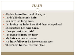 HAIR
 She has blond hair and blue eyes.
 I didn't like his sleek hair.
 You have too long hair.
 I'm losing my hair. I can find them everywhere!
 She had tied her hair back.
 Have you cut your hair?
 I'm trying to grow my hair.
 My hair curls after shower.
 His hair fell over his face covering eyes.
 There's cat hair all over the place.
 