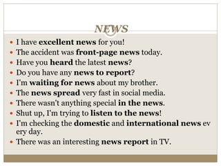 NEWS
 I have excellent news for you!
 The accident was front-page news today.
 Have you heard the latest news?
 Do you have any news to report?
 I'm waiting for news about my brother.
 The news spread very fast in social media.
 There wasn't anything special in the news.
 Shut up, I'm trying to listen to the news!
 I'm checking the domestic and international news ev
ery day.
 There was an interesting news report in TV.
 