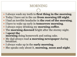 MORNING
 I always wash my teeth to first thing in the morning.
 Today I have sat in the car from morning till night.
 I had an terrible headache in the rest of the morning.
 I have to wake up early in tomorrow morning.
 I always enjoy drinking my morning coffee.
 The morning dawned bright after the stormy night.
 I spent the
morning doing homework and eating cake.
 My dad always read a morning newspaper during
breakfast.
 I always wake up in the early morning.
 She speaks only about it, morning, noon and night.
 