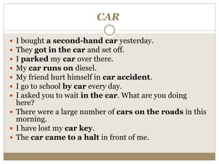 CAR
 I bought a second-hand car yesterday.
 They got in the car and set off.
 I parked my car over there.
 My car runs on diesel.
 My friend hurt himself in car accident.
 I go to school by car every day.
 I asked you to wait in the car. What are you doing
here?
 There were a large number of cars on the roads in this
morning.
 I have lost my car key.
 The car came to a halt in front of me.
 