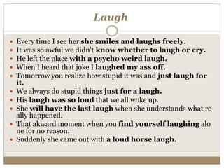 Laugh
 Every time I see her she smiles and laughs freely.
 It was so awful we didn't know whether to laugh or cry.
 He left the place with a psycho weird laugh.
 When I heard that joke I laughed my ass off.
 Tomorrow you realize how stupid it was and just laugh for
it.
 We always do stupid things just for a laugh.
 His laugh was so loud that we all woke up.
 She will have the last laugh when she understands what re
ally happened.
 That akward moment when you find yourself laughing alo
ne for no reason.
 Suddenly she came out with a loud horse laugh.
 