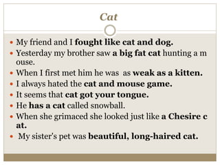 Cat
 My friend and I fought like cat and dog.
 Yesterday my brother saw a big fat cat hunting a m
ouse.
 When I first met him he was as weak as a kitten.
 I always hated the cat and mouse game.
 It seems that cat got your tongue.
 He has a cat called snowball.
 When she grimaced she looked just like a Chesire c
at.
 My sister's pet was beautiful, long-haired cat.
 
