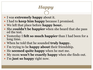 Happy
 I was extremely happy about it.
 I had to keep him happy because I promised.
 We left that place before happy hour.
 She couldn't be happier when she heard that she pass
ed the test.
 Yesterday I felt so much happier than I had been for a
long time.
 When he told that he sounded truly happy.
 I'm trying to be happy about their friendship.
 He seemed quite happy when he met me.
 My mom won't be exactly happy when she finds out.
 I'm just so happy right now.
 