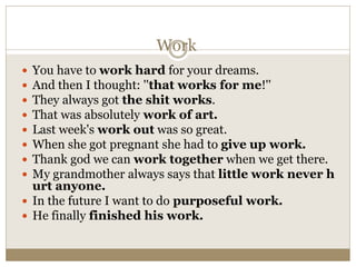 Work
 You have to work hard for your dreams.
 And then I thought: ''that works for me!''
 They always got the shit works.
 That was absolutely work of art.
 Last week's work out was so great.
 When she got pregnant she had to give up work.
 Thank god we can work together when we get there.
 My grandmother always says that little work never h
urt anyone.
 In the future I want to do purposeful work.
 He finally finished his work.
 