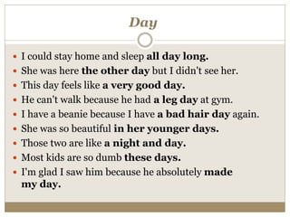 Day
 I could stay home and sleep all day long.
 She was here the other day but I didn't see her.
 This day feels like a very good day.
 He can't walk because he had a leg day at gym.
 I have a beanie because I have a bad hair day again.
 She was so beautiful in her younger days.
 Those two are like a night and day.
 Most kids are so dumb these days.
 I'm glad I saw him because he absolutely made
my day.
 