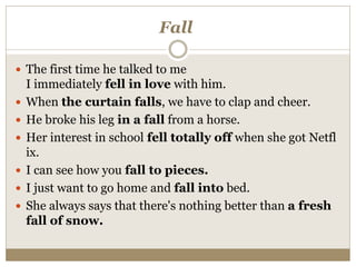 Fall
 The first time he talked to me
I immediately fell in love with him.
 When the curtain falls, we have to clap and cheer.
 He broke his leg in a fall from a horse.
 Her interest in school fell totally off when she got Netfl
ix.
 I can see how you fall to pieces.
 I just want to go home and fall into bed.
 She always says that there's nothing better than a fresh
fall of snow.
 
