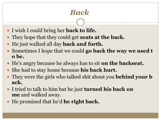 Back
 I wish I could bring her back to life.
 They hope that they could get seats at the back.
 He just walked all day back and forth.
 Sometimes I hope that we could go back the way we used t
o be.
 He's angry because he always has to sit on the backseat.
 She had to stay home because his back hurt.
 They were the girls who talked shit about you behind your b
ack.
 I tried to talk to him but he just turned his back on
me and walked away.
 He promised that he'd be right back.
 