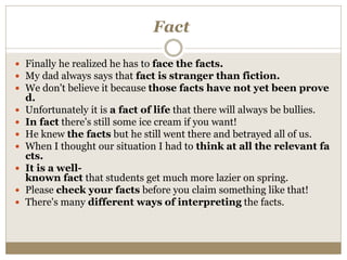 Fact
 Finally he realized he has to face the facts.
 My dad always says that fact is stranger than fiction.
 We don't believe it because those facts have not yet been prove
d.
 Unfortunately it is a fact of life that there will always be bullies.
 In fact there's still some ice cream if you want!
 He knew the facts but he still went there and betrayed all of us.
 When I thought our situation I had to think at all the relevant fa
cts.
 It is a well-
known fact that students get much more lazier on spring.
 Please check your facts before you claim something like that!
 There's many different ways of interpreting the facts.
 