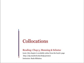 Collocations
Reading: Chap 5, Manning & Schutze
(note: this chapter is available online from the book’s page
http://nlp.stanford.edu/fsnlp/promo)
Instructor: Rada Mihalcea
 