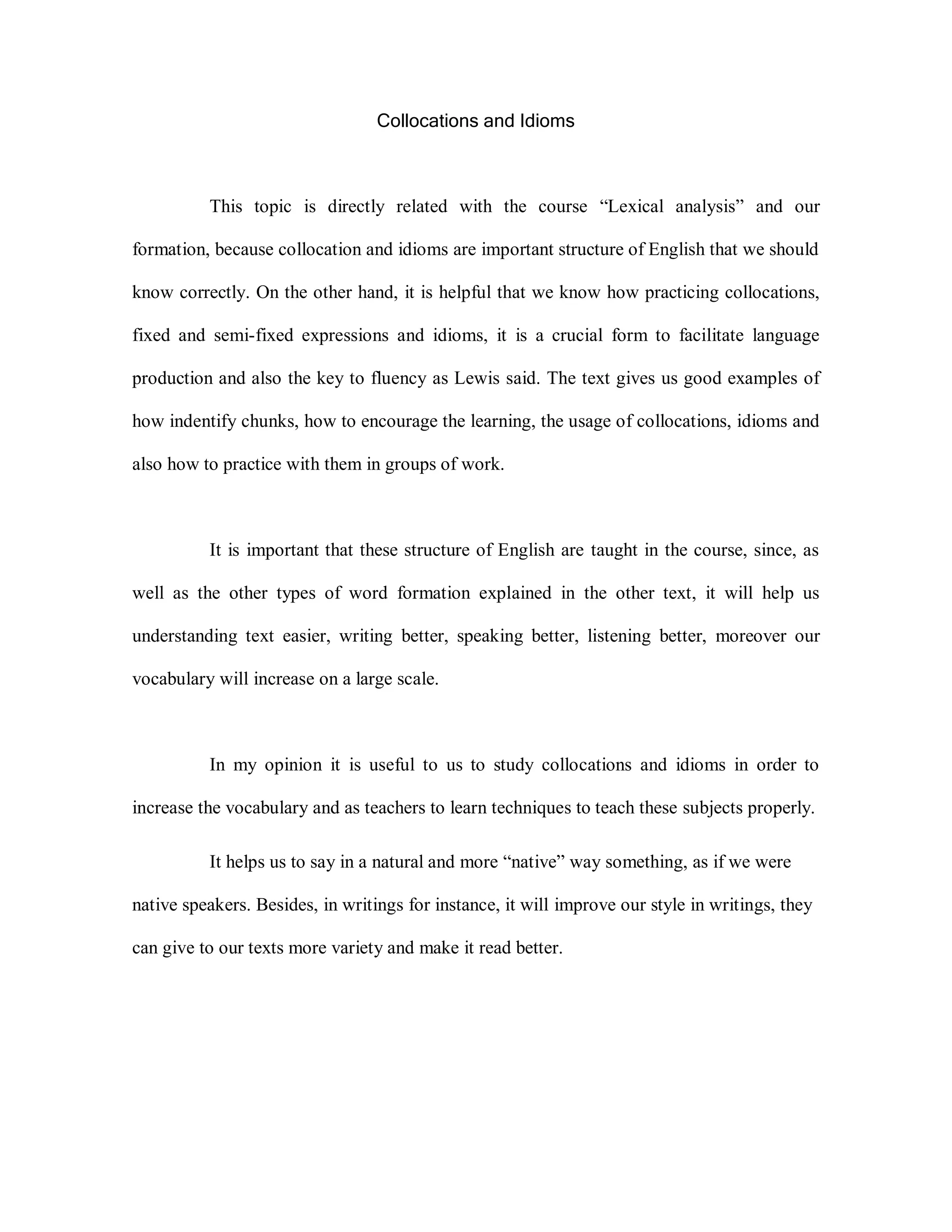 Collocations and Idioms
This topic is directly related with the course “Lexical analysis” and our
formation, because collocation and idioms are important structure of English that we should
know correctly. On the other hand, it is helpful that we know how practicing collocations,
fixed and semi-fixed expressions and idioms, it is a crucial form to facilitate language
production and also the key to fluency as Lewis said. The text gives us good examples of
how indentify chunks, how to encourage the learning, the usage of collocations, idioms and
also how to practice with them in groups of work.
It is important that these structure of English are taught in the course, since, as
well as the other types of word formation explained in the other text, it will help us
understanding text easier, writing better, speaking better, listening better, moreover our
vocabulary will increase on a large scale.
In my opinion it is useful to us to study collocations and idioms in order to
increase the vocabulary and as teachers to learn techniques to teach these subjects properly.
It helps us to say in a natural and more “native” way something, as if we were
native speakers. Besides, in writings for instance, it will improve our style in writings, they
can give to our texts more variety and make it read better.