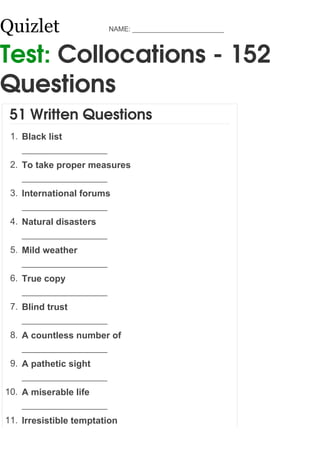 Quizlet                 NAME: ________________________



Test: Collocations - 152
Questions
 51 Written Questions
 1. Black list


 2. To take proper measures


 3. International forums


 4. Natural disasters


 5. Mild weather


 6. True copy


 7. Blind trust


 8. A countless number of


 9. A pathetic sight


10. A miserable life


11. Irresistible temptation
 