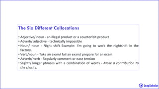 The Six Different Collocations
• Adjective/ noun - an illegal product or a counterfeit product
• Adverb/ adjective - technically impossible
• Noun/ noun - Night shift Example: I’m going to work the nightshift in the
factory.
• Verb/noun - Take an exam/ fail an exam/ prepare for an exam
• Adverb/ verb - Regularly comment or ease tension
• Slightly longer phrases with a combination of words - Make a contribution to
the charity.
 