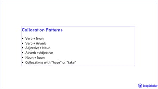 Collocation Patterns
• Verb + Noun
• Verb + Adverb
• Adjective + Noun
• Adverb + Adjective
• Noun + Noun
• Collocations with “have” or “take”
 