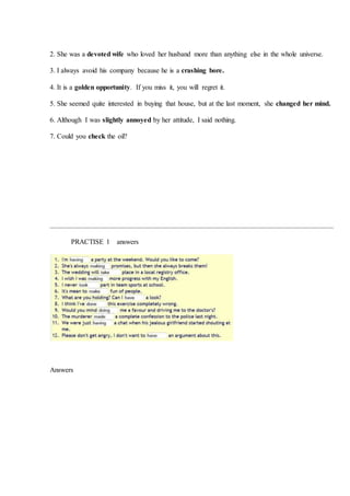 2. She was a devoted wife who loved her husband more than anything else in the whole universe.
3. I always avoid his company because he is a crashing bore.
4. It is a golden opportunity. If you miss it, you will regret it.
5. She seemed quite interested in buying that house, but at the last moment, she changed her mind.
6. Although I was slightly annoyed by her attitude, I said nothing.
7. Could you check the oil?
PRACTISE 1 answers
Answers
 
