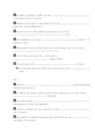 We didn't arrange to meet. It was ...................................
coincidence that I saw him.
Please! I'm trying to work here. Don't my ...........................
time with stupid questions!
He had to go to the hospital because it was a very
................................................. cut.
Our neighbour is a very................................... smoker - 2
packets a day.
We managed to get up the steep hill only because our car is very
...........................................
I don't know him that well. He's only a
................................ acquaintance.
I'm an honest and ...................................... citizen.
Do you know where we are? If you ask me, we are ...................
lost.
EX.3
There's a ............................................balance between
success and failure.
My camera was stolen from my bag at the airport so I a claim on my
............................. insurance.
The police gave a ....................................................
description of what had happened.
I wasn't dressed for the occasion. I felt ...........................
out of place.
The chances of England winning the next World Cup are ................
unlikely, I'm afraid.
 
