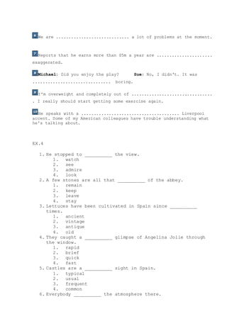 We are ............................. a lot of problems at the moment.
Reports that he earns more than $5m a year are ......................
exaggerated.
Michael: Did you enjoy the play? Sue: No, I didn't. It was
............................... boring.
I'm overweight and completely out of ................................
. I really should start getting some exercise again.
He speaks with a ....................................... Liverpool
accent. Some of my American colleagues have trouble understanding what
he's talking about.
EX.4
1. He stopped to __________ the view.
1. watch
2. see
3. admire
4. look
2. A few stones are all that __________ of the abbey.
1. remain
2. keep
3. leave
4. stay
3. Lettuces have been cultivated in Spain since __________
times.
1. ancient
2. vintage
3. antique
4. old
4. They caught a __________ glimpse of Angelina Jolie through
the window.
1. rapid
2. brief
3. quick
4. fast
5. Castles are a __________ sight in Spain.
1. typical
2. usual
3. frequent
4. common
6. Everybody __________ the atmosphere there.
 