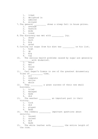 1. liked
2. delighted in
3. admired
4. enjoyed
7. The general __________ shows a steep fall in house prices.
1. average
2. fashion
3. mode
4. trend
8. The discovery was met with __________ joy.
1. sheer
2. much
3. big
4. great
9. Cutting out sugar from his diet was __________ on his list.
1. high
2. up
3. big
4. top
10. The serious health problems caused by sugar are generally
__________with disbelief.
1. heard
2. met
3. found
4. seen
11. Carl Sagan's Cosmos is one of the greatest documentary
films of __________ time.
1. all
2. complete
3. entire
4. whole
12. They __________ a great success of their new small
business.
1. tried
2. managed
3. made
4. did
13. The weather __________ an important part in their
victory.
1. took
2. did
3. played
4. made
14. The robbery __________ important questions about
security.
1. caused
2. raised
3. did
4. made
15. The white leather sofa __________ the entire length of
the room.
 