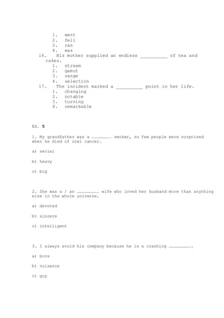 1. went
2. fell
3. ran
4. was
16. His mother supplied an endless __________ of tea and
cakes.
1. stream
2. gamut
3. range
4. selection
17. The incident marked a __________ point in her life.
1. changing
2. notable
3. turning
4. remarkable
EX. 5
1. My grandfather was a …………………. smoker, so few people were surprised
when he died of oral cancer.
a) serial
b) heavy
c) big
2. She was a / an ……………………. wife who loved her husband more than anything
else in the whole universe.
a) devoted
b) sincere
c) intelligent
3. I always avoid his company because he is a crashing ……………………..
a) bore
b) nuisance
c) guy
 